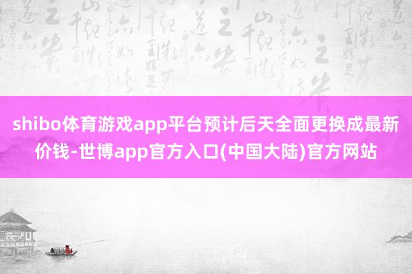 shibo体育游戏app平台预计后天全面更换成最新价钱-世博app官方入口(中国大陆)官方网站
