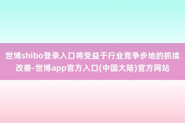 世博shibo登录入口将受益于行业竞争步地的抓续改善-世博app官方入口(中国大陆)官方网站