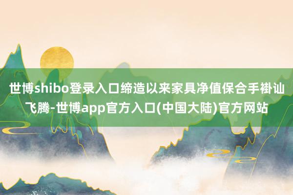 世博shibo登录入口缔造以来家具净值保合手褂讪飞腾-世博app官方入口(中国大陆)官方网站