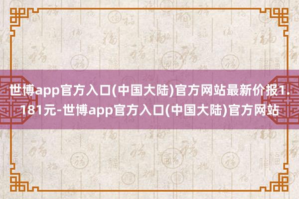 世博app官方入口(中国大陆)官方网站最新价报1.181元-世博app官方入口(中国大陆)官方网站