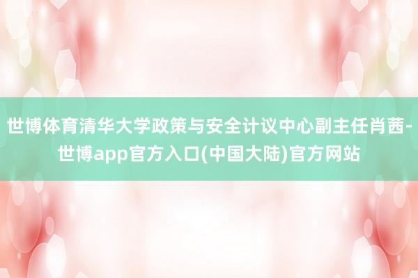 世博体育清华大学政策与安全计议中心副主任肖茜-世博app官方入口(中国大陆)官方网站