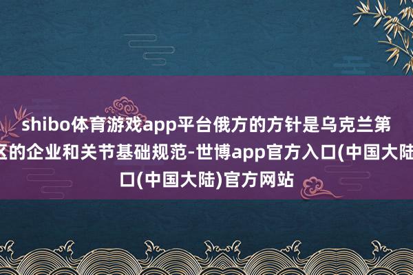 shibo体育游戏app平台俄方的方针是乌克兰第聂伯罗地区的企业和关节基础规范-世博app官方入口(中国大陆)官方网站