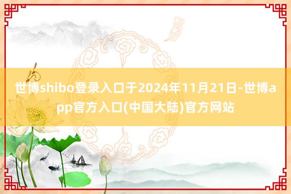 世博shibo登录入口于2024年11月21日-世博app官方入口(中国大陆)官方网站