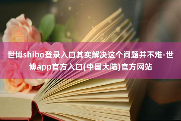 世博shibo登录入口其实解决这个问题并不难-世博app官方入口(中国大陆)官方网站