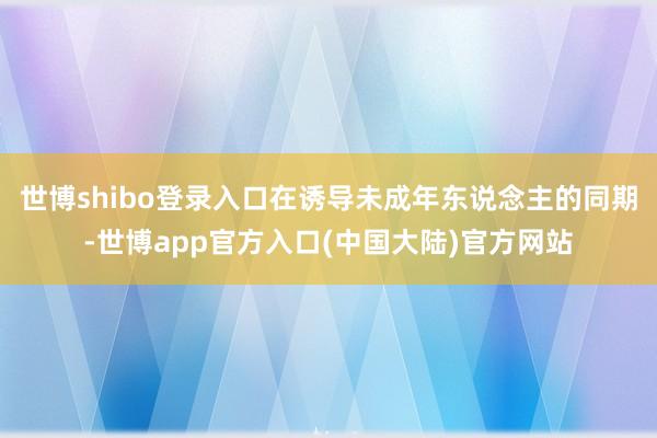 世博shibo登录入口在诱导未成年东说念主的同期-世博app官方入口(中国大陆)官方网站