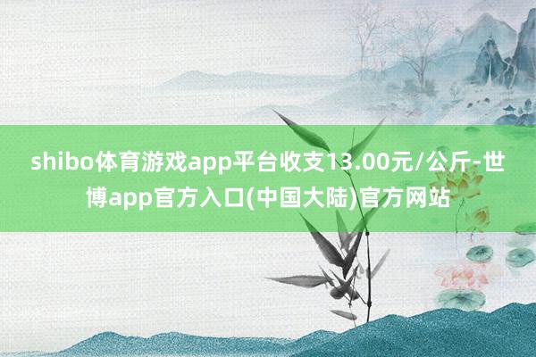 shibo体育游戏app平台收支13.00元/公斤-世博app官方入口(中国大陆)官方网站