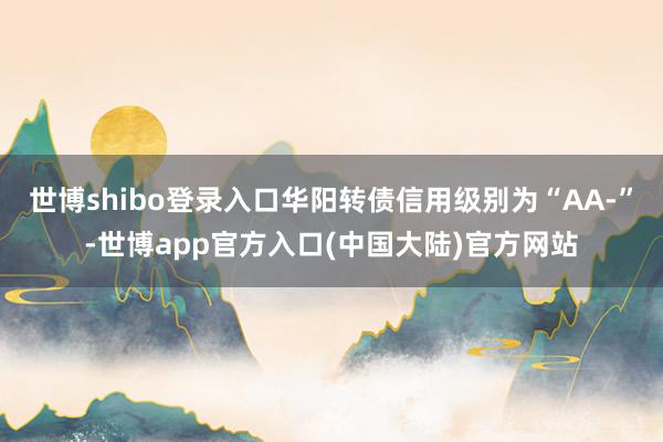 世博shibo登录入口华阳转债信用级别为“AA-”-世博app官方入口(中国大陆)官方网站