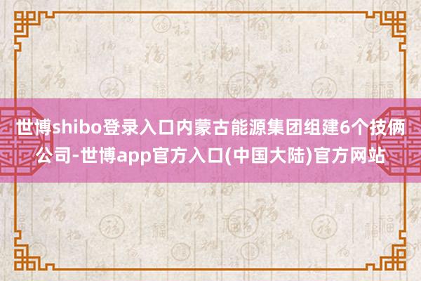世博shibo登录入口内蒙古能源集团组建6个技俩公司-世博app官方入口(中国大陆)官方网站