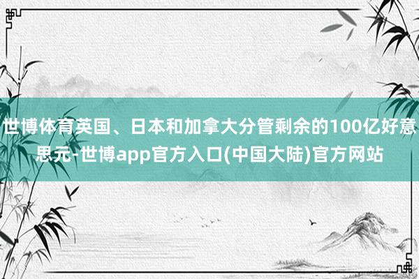 世博体育英国、日本和加拿大分管剩余的100亿好意思元-世博app官方入口(中国大陆)官方网站