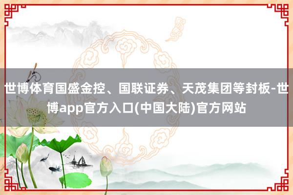 世博体育国盛金控、国联证券、天茂集团等封板-世博app官方入口(中国大陆)官方网站