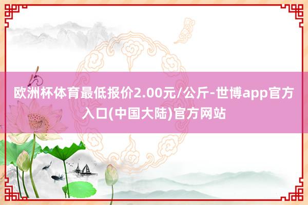 欧洲杯体育最低报价2.00元/公斤-世博app官方入口(中国大陆)官方网站