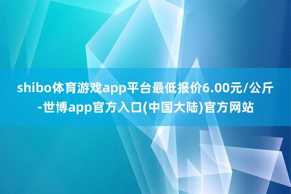 shibo体育游戏app平台最低报价6.00元/公斤-世博app官方入口(中国大陆)官方网站