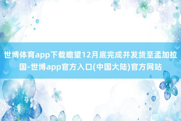 世博体育app下载瞻望12月底完成并发货至孟加拉国-世博app官方入口(中国大陆)官方网站