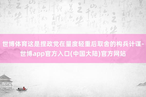 世博体育这是捏政党在量度轻重后取舍的构兵计谋-世博app官方入口(中国大陆)官方网站