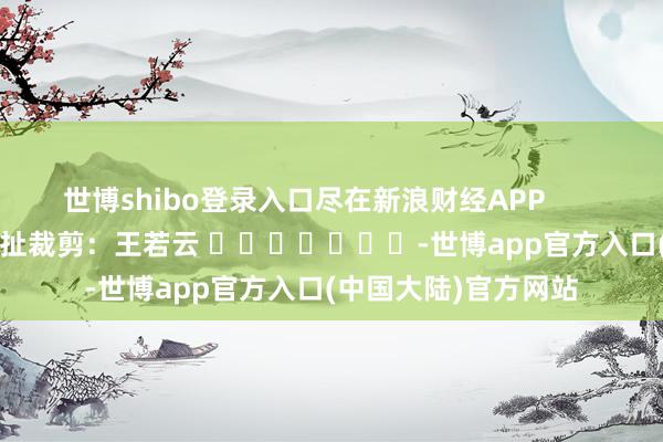 世博shibo登录入口尽在新浪财经APP            						攀扯裁剪：王若云 							-世博app官方入口(中国大陆)官方网站