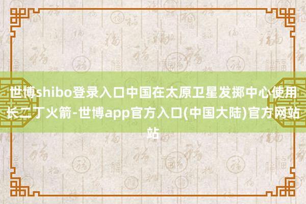 世博shibo登录入口中国在太原卫星发掷中心使用长二丁火箭-世博app官方入口(中国大陆)官方网站