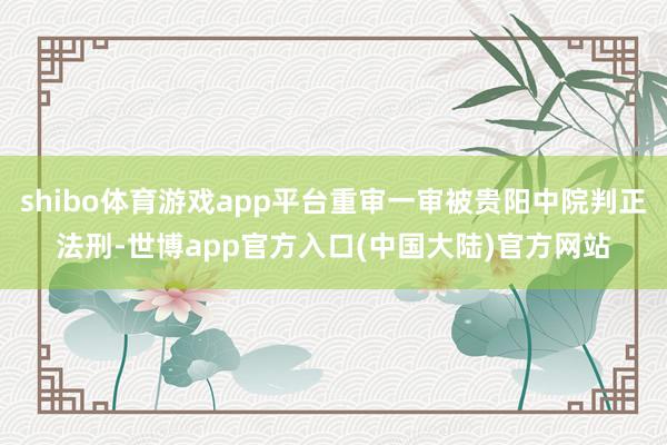 shibo体育游戏app平台重审一审被贵阳中院判正法刑-世博app官方入口(中国大陆)官方网站