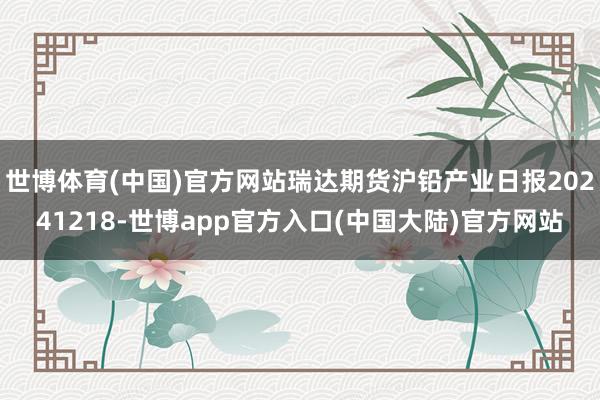 世博体育(中国)官方网站瑞达期货沪铅产业日报20241218-世博app官方入口(中国大陆)官方网站