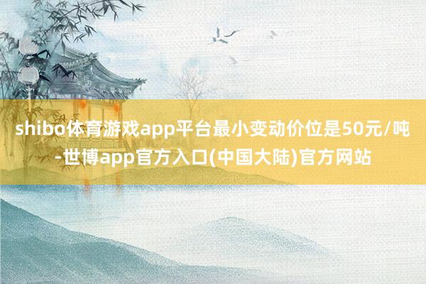 shibo体育游戏app平台最小变动价位是50元/吨-世博app官方入口(中国大陆)官方网站