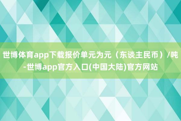 世博体育app下载报价单元为元（东谈主民币）/吨-世博app官方入口(中国大陆)官方网站