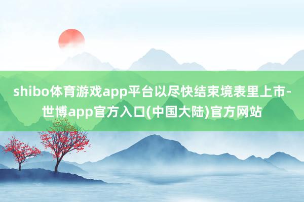 shibo体育游戏app平台以尽快结束境表里上市-世博app官方入口(中国大陆)官方网站