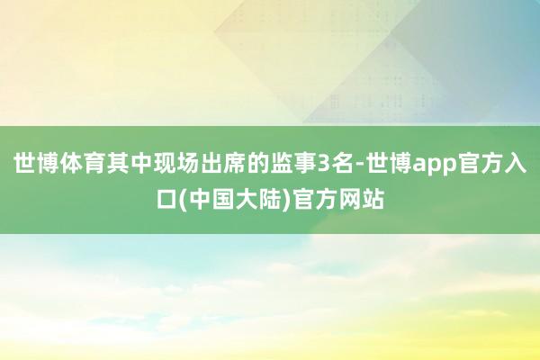 世博体育其中现场出席的监事3名-世博app官方入口(中国大陆)官方网站