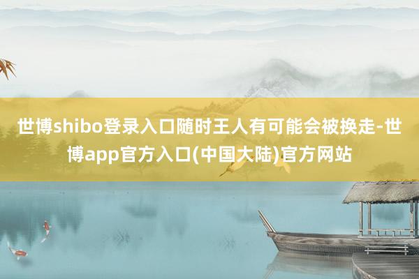 世博shibo登录入口随时王人有可能会被换走-世博app官方入口(中国大陆)官方网站