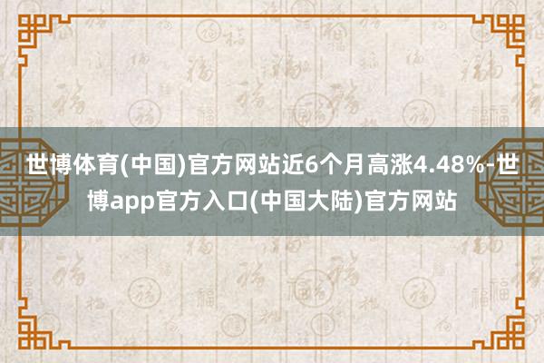 世博体育(中国)官方网站近6个月高涨4.48%-世博app官方入口(中国大陆)官方网站