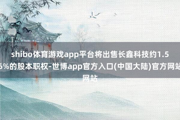 shibo体育游戏app平台将出售长鑫科技约1.56%的股本职权-世博app官方入口(中国大陆)官方网站
