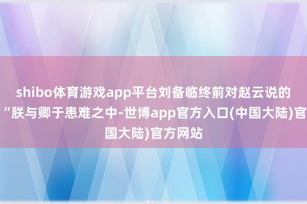 shibo体育游戏app平台刘备临终前对赵云说的话是：“朕与卿于患难之中-世博app官方入口(中国大陆)官方网站