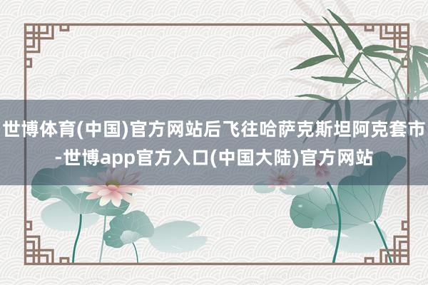 世博体育(中国)官方网站后飞往哈萨克斯坦阿克套市-世博app官方入口(中国大陆)官方网站