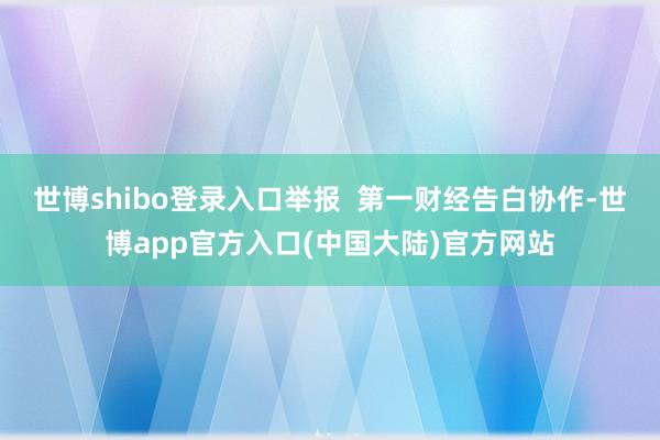 世博shibo登录入口举报  第一财经告白协作-世博app官方入口(中国大陆)官方网站