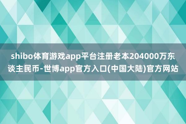 shibo体育游戏app平台注册老本204000万东谈主民币-世博app官方入口(中国大陆)官方网站