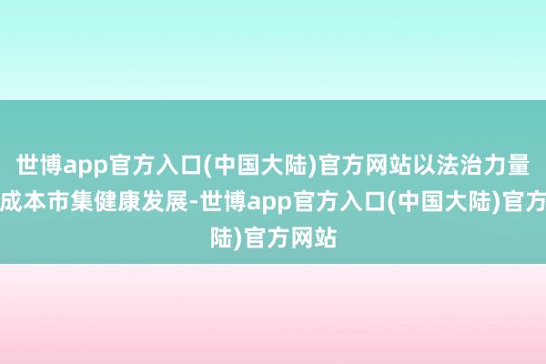 世博app官方入口(中国大陆)官方网站以法治力量促进成本市集健康发展-世博app官方入口(中国大陆)官方网站