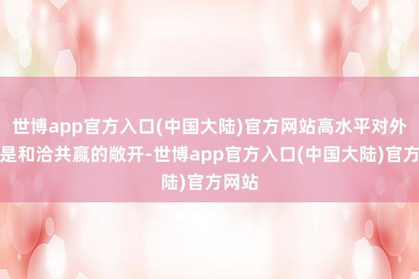 世博app官方入口(中国大陆)官方网站高水平对外敞开是和洽共赢的敞开-世博app官方入口(中国大陆)官方网站