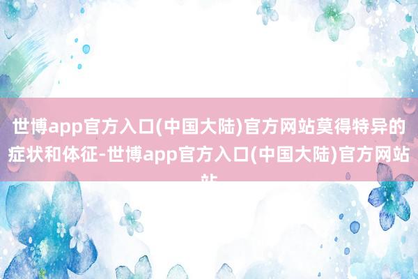 世博app官方入口(中国大陆)官方网站莫得特异的症状和体征-世博app官方入口(中国大陆)官方网站