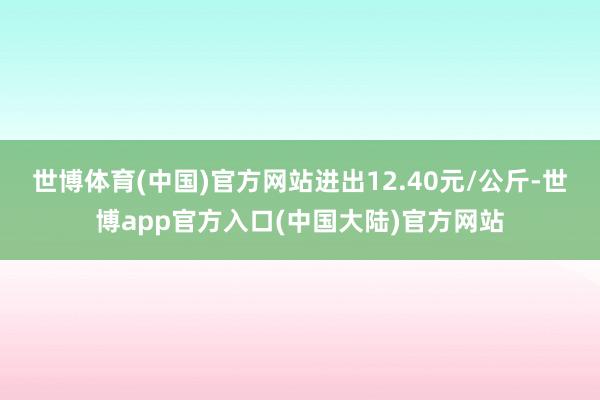世博体育(中国)官方网站进出12.40元/公斤-世博app官方入口(中国大陆)官方网站