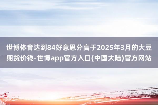 世博体育达到84好意思分高于2025年3月的大豆期货价钱-世博app官方入口(中国大陆)官方网站