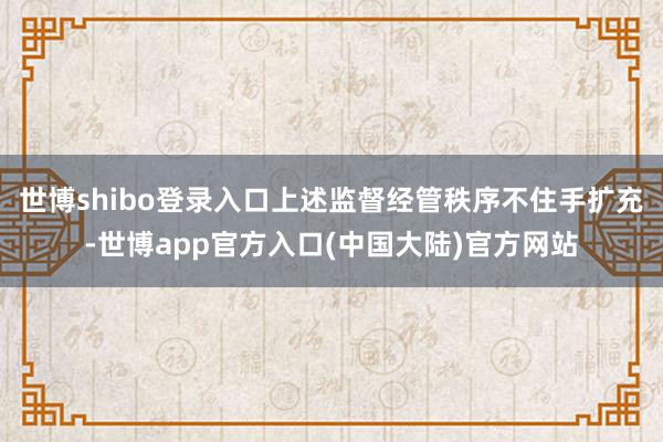 世博shibo登录入口上述监督经管秩序不住手扩充-世博app官方入口(中国大陆)官方网站