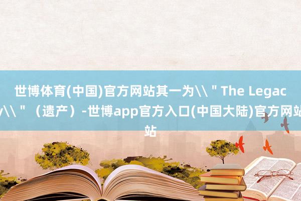 世博体育(中国)官方网站其一为\＂The Legacy\＂（遗产）-世博app官方入口(中国大陆)官方网站