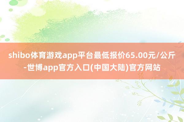 shibo体育游戏app平台最低报价65.00元/公斤-世博app官方入口(中国大陆)官方网站