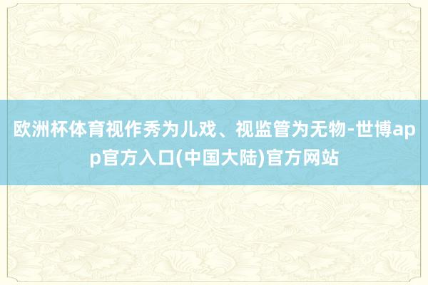 欧洲杯体育视作秀为儿戏、视监管为无物-世博app官方入口(中国大陆)官方网站