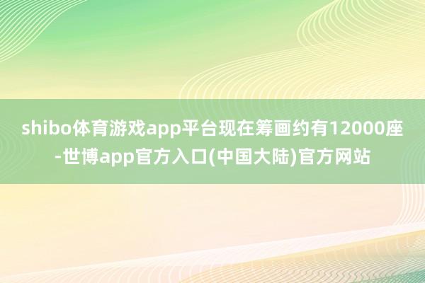 shibo体育游戏app平台现在筹画约有12000座-世博app官方入口(中国大陆)官方网站
