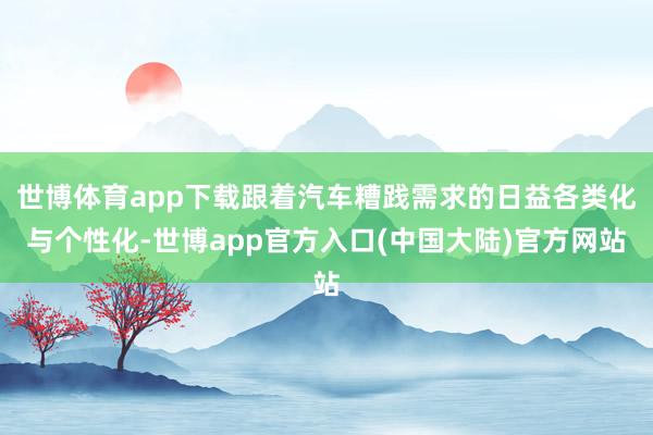 世博体育app下载跟着汽车糟践需求的日益各类化与个性化-世博app官方入口(中国大陆)官方网站