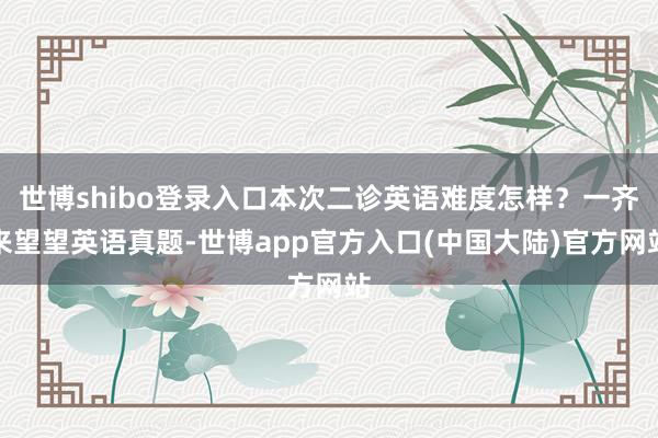 世博shibo登录入口本次二诊英语难度怎样？一齐来望望英语真题-世博app官方入口(中国大陆)官方网站