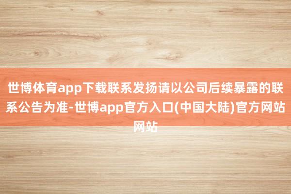 世博体育app下载联系发扬请以公司后续暴露的联系公告为准-世博app官方入口(中国大陆)官方网站