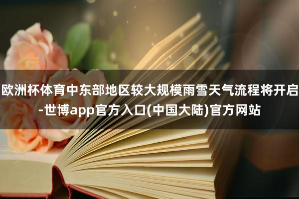 欧洲杯体育中东部地区较大规模雨雪天气流程将开启-世博app官方入口(中国大陆)官方网站