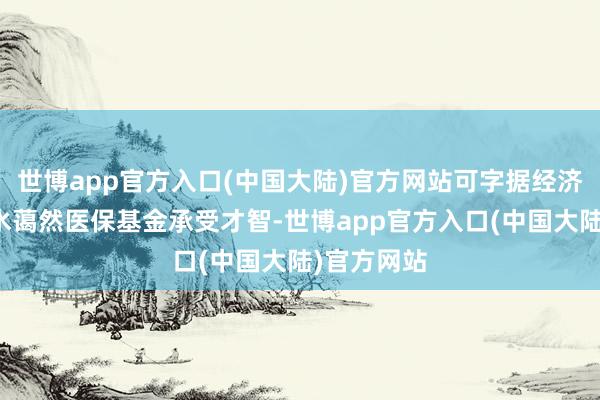 世博app官方入口(中国大陆)官方网站可字据经济社会发展水蔼然医保基金承受才智-世博app官方入口(中国大陆)官方网站