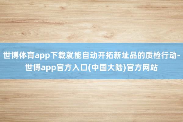 世博体育app下载就能自动开拓新址品的质检行动-世博app官方入口(中国大陆)官方网站