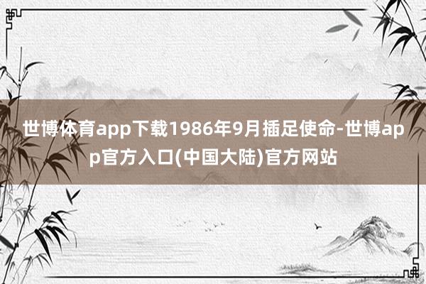 世博体育app下载1986年9月插足使命-世博app官方入口(中国大陆)官方网站